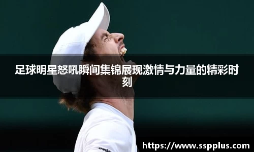 足球明星怒吼瞬间集锦展现激情与力量的精彩时刻